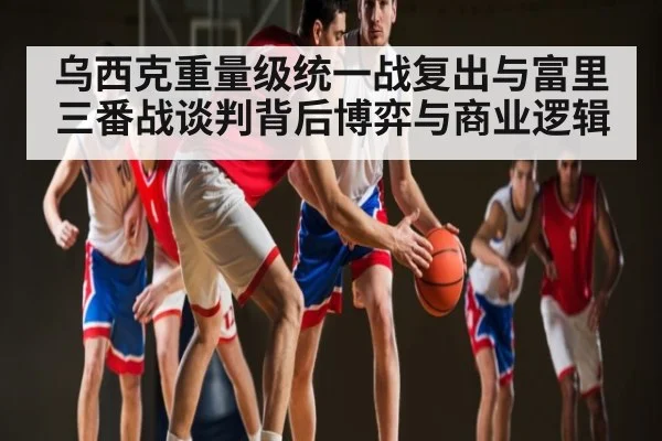 乌西克重量级统一战复出与富里三番战谈判背后博弈与商业逻辑